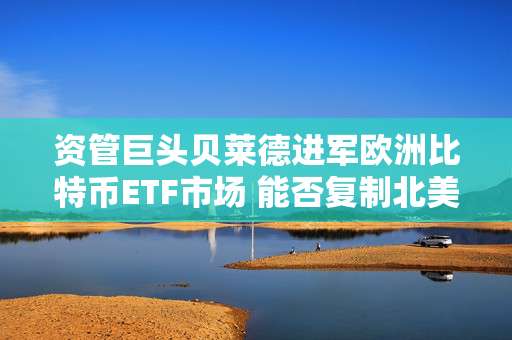 资管巨头贝莱德进军欧洲比特币ETF市场 能否复制北美成功模式？