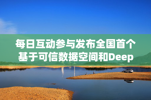 每日互动参与发布全国首个基于可信数据空间和DeepSeek的可控大模型服务