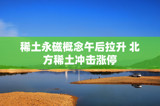 稀土永磁概念午后拉升 北方稀土冲击涨停