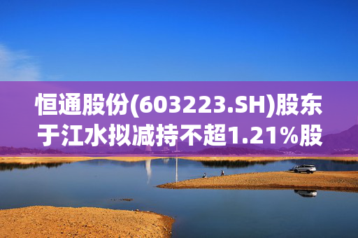 恒通股份(603223.SH)股东于江水拟减持不超1.21%股份