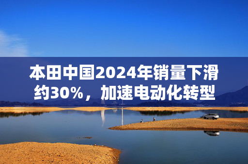 本田中国2024年销量下滑约30%，加速电动化转型