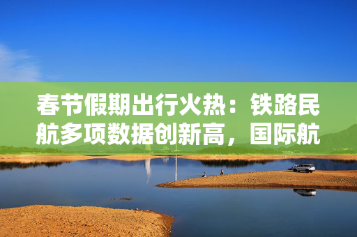 春节假期出行火热：铁路民航多项数据创新高，国际航班同比增超24%