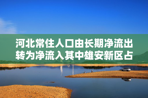 河北常住人口由长期净流出转为净流入其中雄安新区占全省净流入31.1%