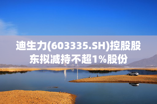 迪生力(603335.SH)控股股东拟减持不超1%股份