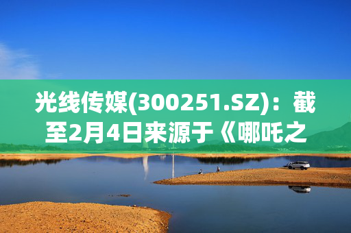 光线传媒(300251.SZ)：截至2月4日来源于《哪吒之魔童闹海》的营收区间约为9.50亿元至10.10亿元