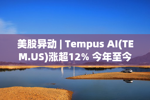 美股异动 | Tempus AI(TEM.US)涨超12% 今年至今已涨超100%