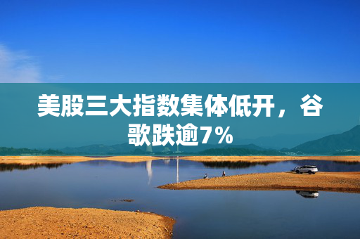 美股三大指数集体低开，谷歌跌逾7%