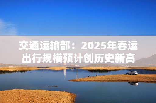 交通运输部：2025年春运出行规模预计创历史新高