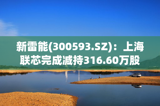 新雷能(300593.SZ)：上海联芯完成减持316.60万股