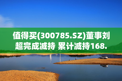 值得买(300785.SZ)董事刘超完成减持 累计减持168.45万股