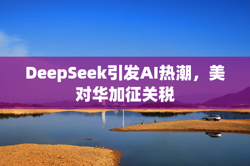 DeepSeek引发AI热潮，美对华加征关税