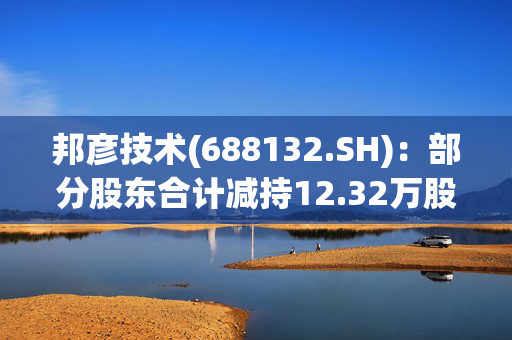 邦彦技术(688132.SH)：部分股东合计减持12.32万股