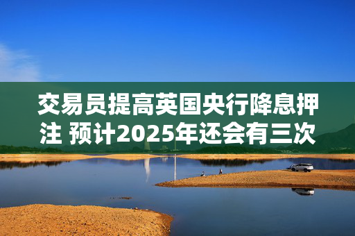 交易员提高英国央行降息押注 预计2025年还会有三次降息