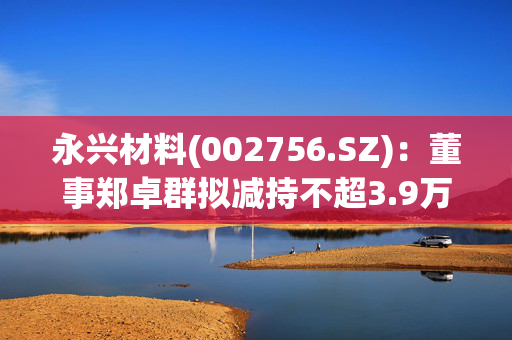 永兴材料(002756.SZ)：董事郑卓群拟减持不超3.9万股