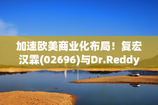 加速欧美商业化布局！复宏汉霖(02696)与Dr.Reddy’s超1.3亿美元合作 授权商业化HLX15