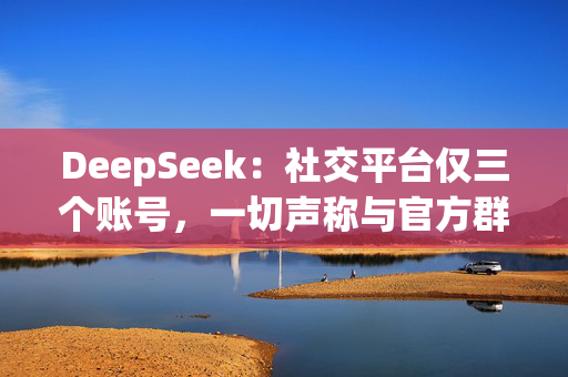 DeepSeek：社交平台仅三个账号，一切声称与官方群组有关收费行为均系假冒