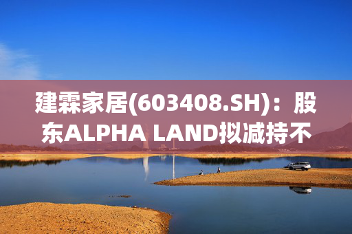 建霖家居(603408.SH)：股东ALPHA LAND拟减持不超1%股份