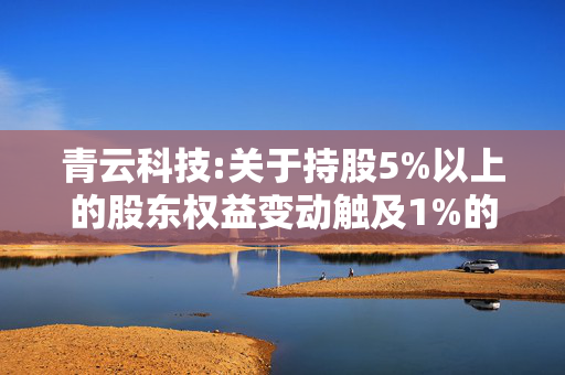 青云科技:关于持股5%以上的股东权益变动触及1%的提示性公告