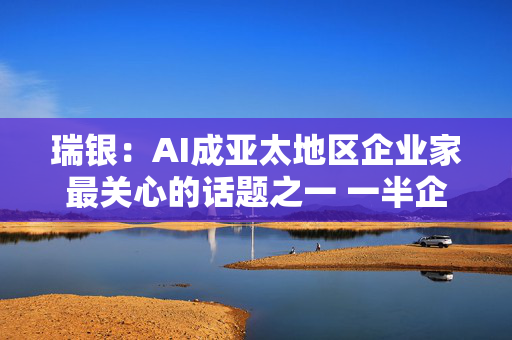 瑞银：AI成亚太地区企业家最关心的话题之一 一半企业家将投资AI基建等