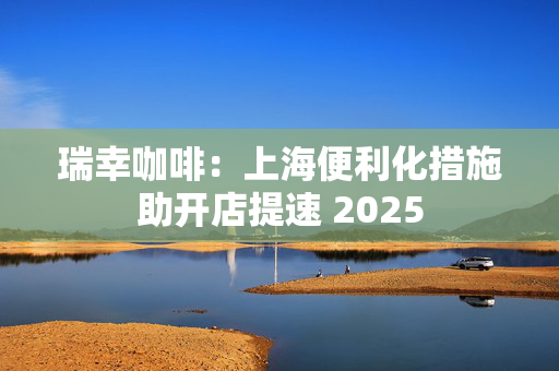 瑞幸咖啡：上海便利化措施助开店提速 2025