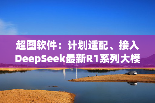 超图软件：计划适配、接入DeepSeek最新R1系列大模型