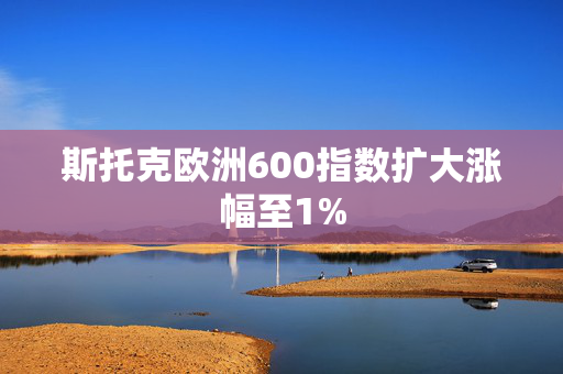 斯托克欧洲600指数扩大涨幅至1%