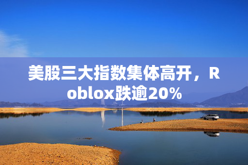 美股三大指数集体高开，Roblox跌逾20%