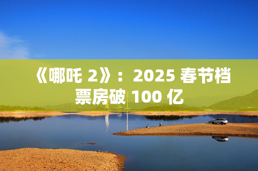 《哪吒 2》：2025 春节档票房破 100 亿