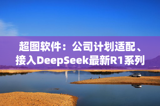 超图软件：公司计划适配、接入DeepSeek最新R1系列大模型