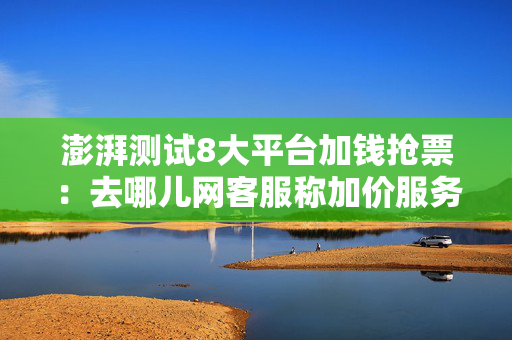 澎湃测试8大平台加钱抢票：去哪儿网客服称加价服务是实时监测余票