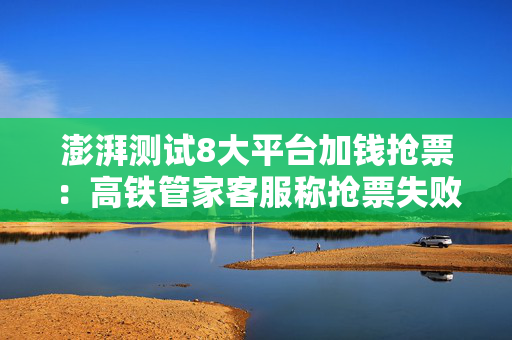 澎湃测试8大平台加钱抢票：高铁管家客服称抢票失败还扣费是平台赔付机制所致