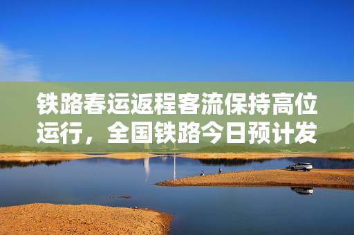 铁路春运返程客流保持高位运行，全国铁路今日预计发送1500万人次