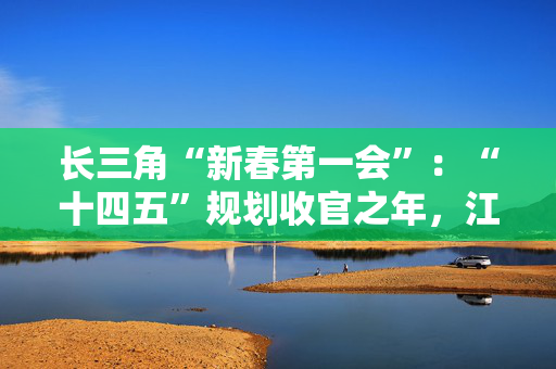 长三角“新春第一会”：“十四五”规划收官之年，江浙沪皖如何开新局？