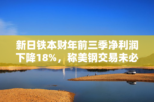 新日铁本财年前三季净利润下降18%，称美钢交易未必能完成