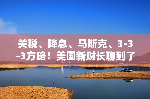 关税、降息、马斯克、3-3-3方略！美国新财长聊到了这些爆款话题……