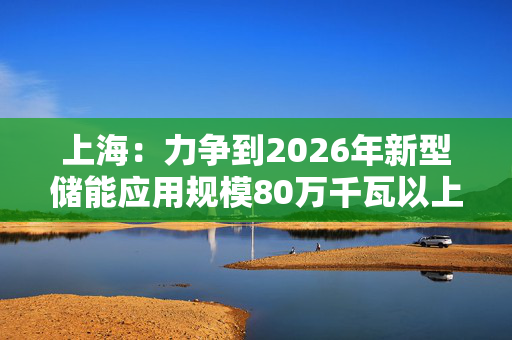 上海：力争到2026年新型储能应用规模80万千瓦以上，2030年应用规模超200万千瓦