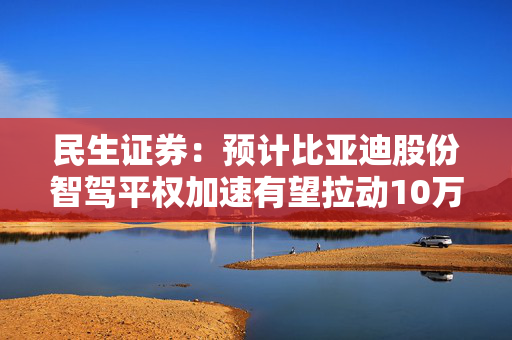 民生证券：预计比亚迪股份智驾平权加速有望拉动10万至15万人民币车型配置