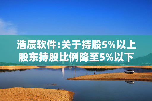 浩辰软件:关于持股5%以上股东持股比例降至5%以下的提示性公告