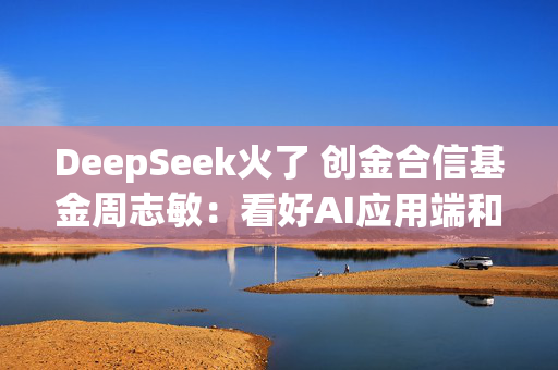 DeepSeek火了 创金合信基金周志敏：看好AI应用端和算力链的投资机会