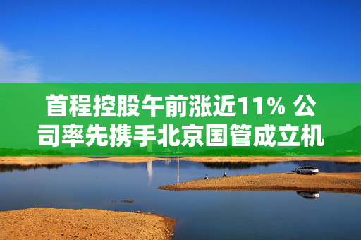 首程控股午前涨近11% 公司率先携手北京国管成立机器人发展投资基金