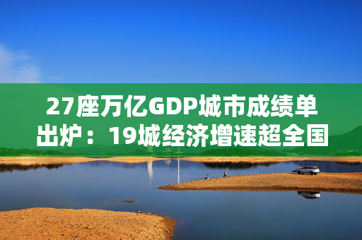 27座万亿GDP城市成绩单出炉：19城经济增速超全国水平，泉州领跑