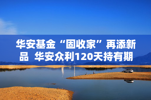 华安基金“固收家”再添新品  华安众利120天持有期债券正在发行