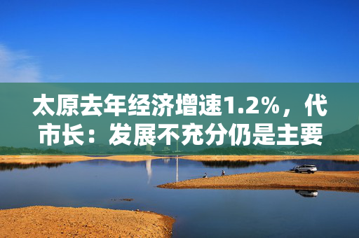 太原去年经济增速1.2%，代市长：发展不充分仍是主要矛盾