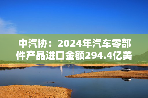 中汽协：2024年汽车零部件产品进口金额294.4亿美元，同比下降1.4%