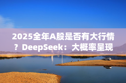 2025全年A股是否有大行情？DeepSeek：大概率呈现“震荡上行”格局 建议均衡布局