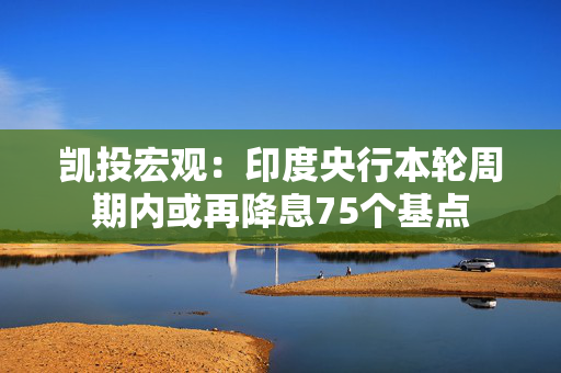 凯投宏观：印度央行本轮周期内或再降息75个基点