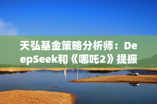 天弘基金策略分析师：DeepSeek和《哪吒2》提振金融市场信心，说明国内还是有很多能拿得出手的东西