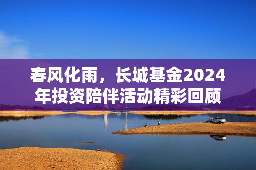 春风化雨，长城基金2024年投资陪伴活动精彩回顾