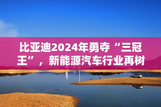 比亚迪2024年勇夺“三冠王”，新能源汽车行业再树里程碑