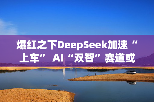 爆红之下DeepSeek加速“上车” AI“双智”赛道或迎重要拐点